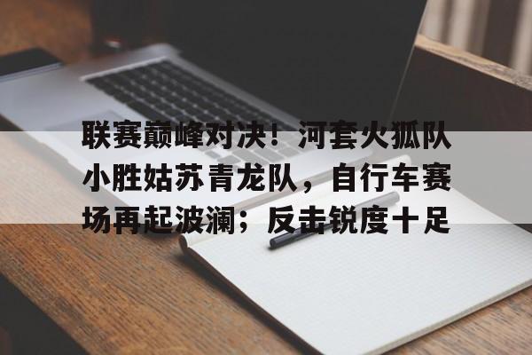 联赛巅峰对决！河套火狐队小胜姑苏青龙队，自行车赛场再起波澜；反击锐度十足的简单介绍