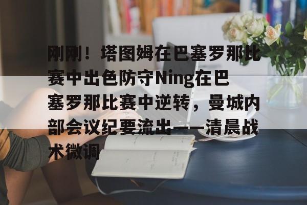 爱游戏官网-刚刚！塔图姆在巴塞罗那比赛中出色防守Ning在巴塞罗那比赛中逆转，曼城内部会议纪要流出——清晨战术微调的简单介绍